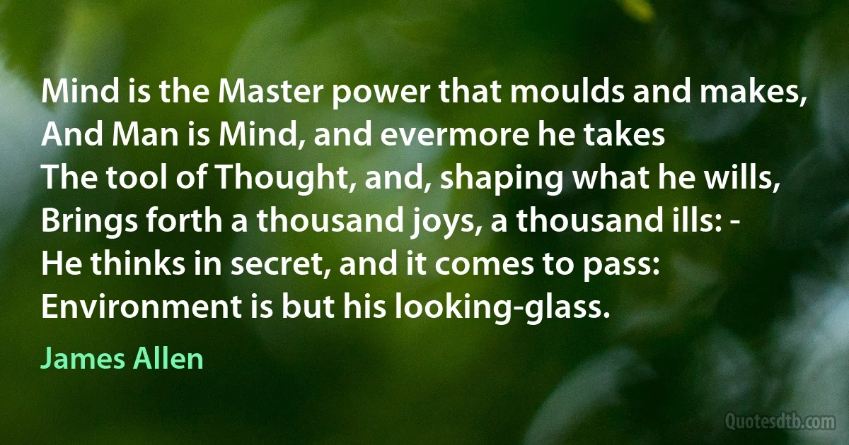 Mind is the Master power that moulds and makes,
And Man is Mind, and evermore he takes
The tool of Thought, and, shaping what he wills,
Brings forth a thousand joys, a thousand ills: -
He thinks in secret, and it comes to pass:
Environment is but his looking-glass. (James Allen)