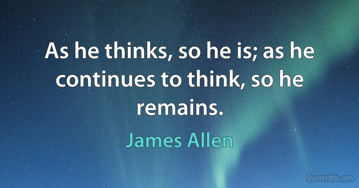 As he thinks, so he is; as he continues to think, so he remains. (James Allen)