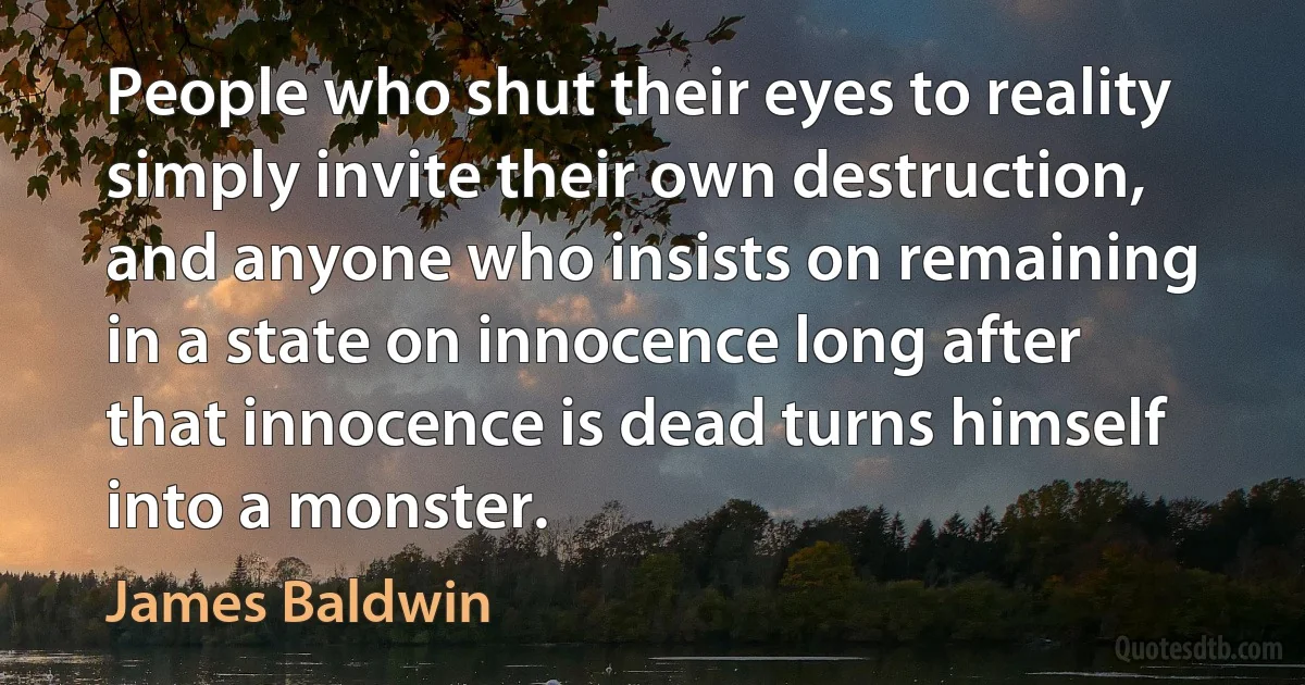 People who shut their eyes to reality simply invite their own destruction, and anyone who insists on remaining in a state on innocence long after that innocence is dead turns himself into a monster. (James Baldwin)