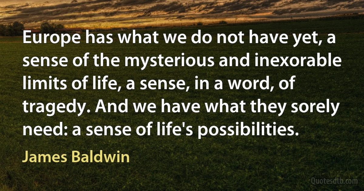 Europe has what we do not have yet, a sense of the mysterious and inexorable limits of life, a sense, in a word, of tragedy. And we have what they sorely need: a sense of life's possibilities. (James Baldwin)