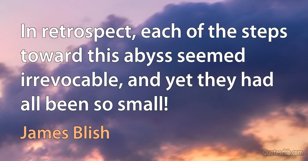 In retrospect, each of the steps toward this abyss seemed irrevocable, and yet they had all been so small! (James Blish)