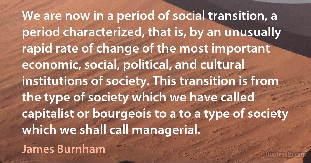 We are now in a period of social transition, a period characterized, that is, by an unusually rapid rate of change of the most important economic, social, political, and cultural institutions of society. This transition is from the type of society which we have called capitalist or bourgeois to a to a type of society which we shall call managerial. (James Burnham)