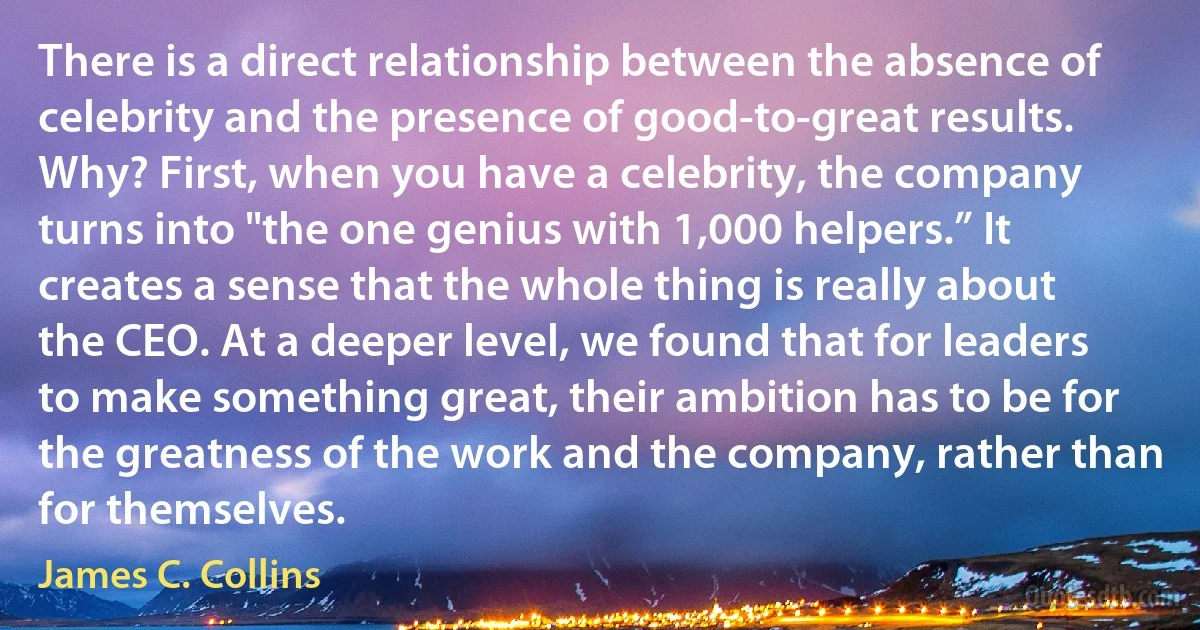 There is a direct relationship between the absence of celebrity and the presence of good-to-great results. Why? First, when you have a celebrity, the company turns into "the one genius with 1,000 helpers.” It creates a sense that the whole thing is really about the CEO. At a deeper level, we found that for leaders to make something great, their ambition has to be for the greatness of the work and the company, rather than for themselves. (James C. Collins)