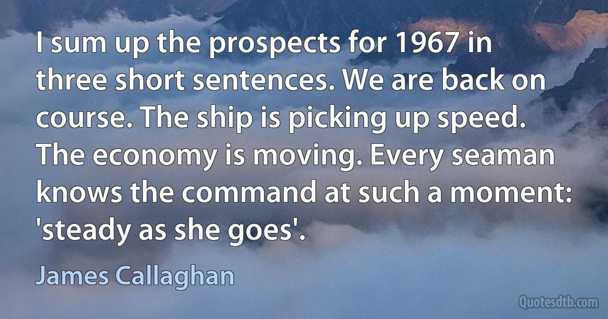 I sum up the prospects for 1967 in three short sentences. We are back on course. The ship is picking up speed. The economy is moving. Every seaman knows the command at such a moment: 'steady as she goes'. (James Callaghan)