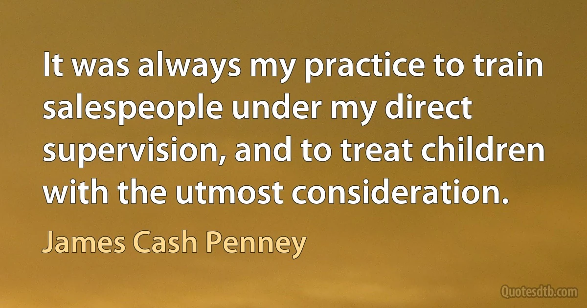 It was always my practice to train salespeople under my direct supervision, and to treat children with the utmost consideration. (James Cash Penney)