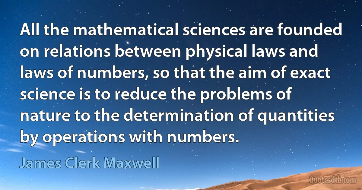 All the mathematical sciences are founded on relations between physical laws and laws of numbers, so that the aim of exact science is to reduce the problems of nature to the determination of quantities by operations with numbers. (James Clerk Maxwell)