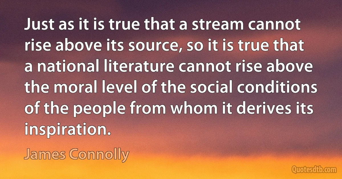 Just as it is true that a stream cannot rise above its source, so it is true that a national literature cannot rise above the moral level of the social conditions of the people from whom it derives its inspiration. (James Connolly)