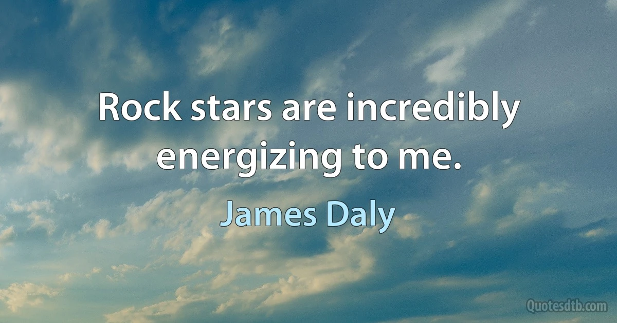 Rock stars are incredibly energizing to me. (James Daly)