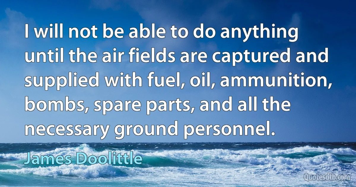 I will not be able to do anything until the air fields are captured and supplied with fuel, oil, ammunition, bombs, spare parts, and all the necessary ground personnel. (James Doolittle)