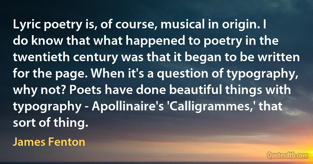 Lyric poetry is, of course, musical in origin. I do know that what happened to poetry in the twentieth century was that it began to be written for the page. When it's a question of typography, why not? Poets have done beautiful things with typography - Apollinaire's 'Calligrammes,' that sort of thing. (James Fenton)