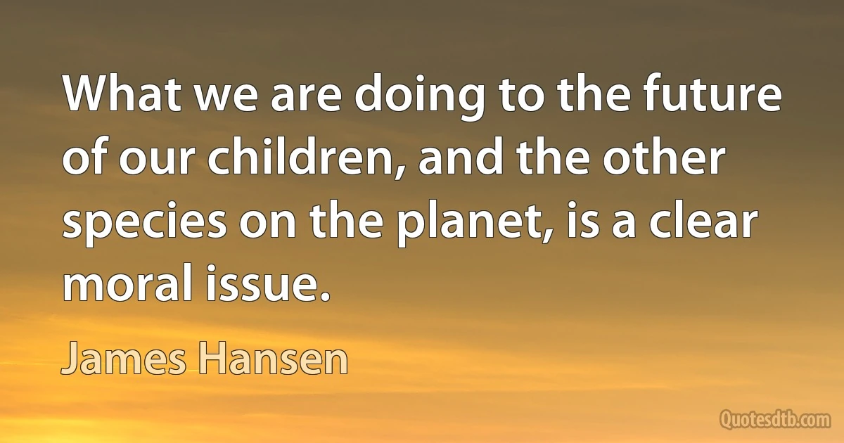 What we are doing to the future of our children, and the other species on the planet, is a clear moral issue. (James Hansen)