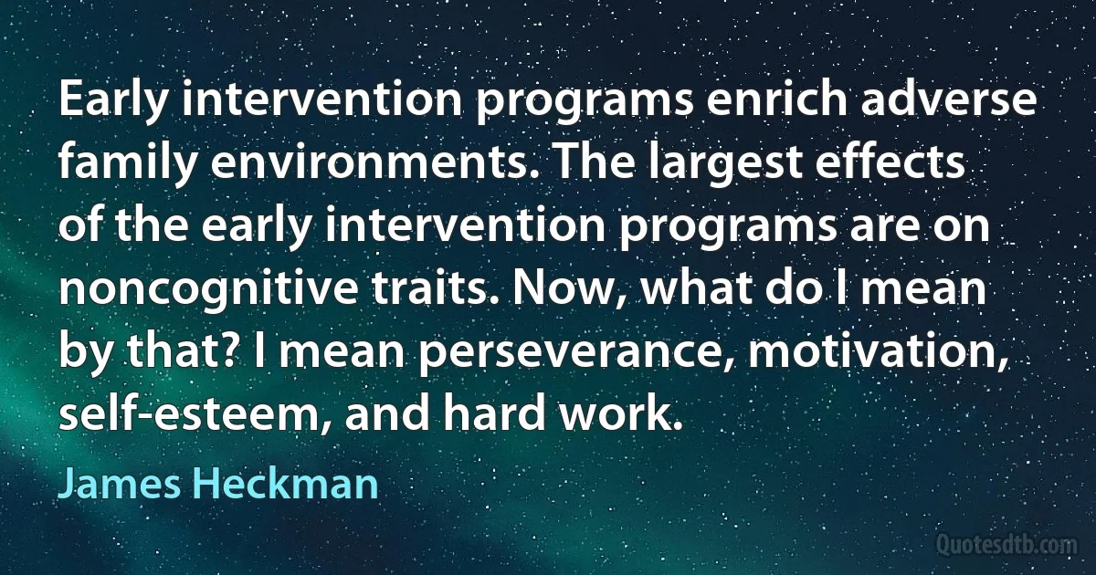 Early intervention programs enrich adverse family environments. The largest effects of the early intervention programs are on noncognitive traits. Now, what do I mean by that? I mean perseverance, motivation, self-esteem, and hard work. (James Heckman)