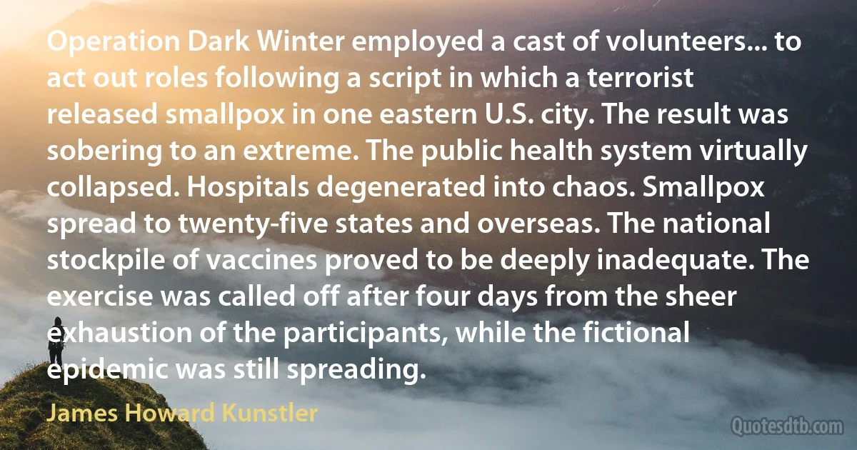 Operation Dark Winter employed a cast of volunteers... to act out roles following a script in which a terrorist released smallpox in one eastern U.S. city. The result was sobering to an extreme. The public health system virtually collapsed. Hospitals degenerated into chaos. Smallpox spread to twenty-five states and overseas. The national stockpile of vaccines proved to be deeply inadequate. The exercise was called off after four days from the sheer exhaustion of the participants, while the fictional epidemic was still spreading. (James Howard Kunstler)