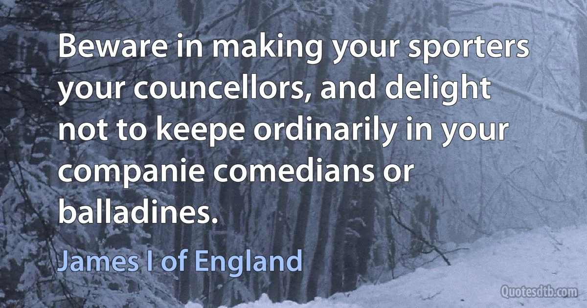 Beware in making your sporters your councellors, and delight not to keepe ordinarily in your companie comedians or balladines. (James I of England)