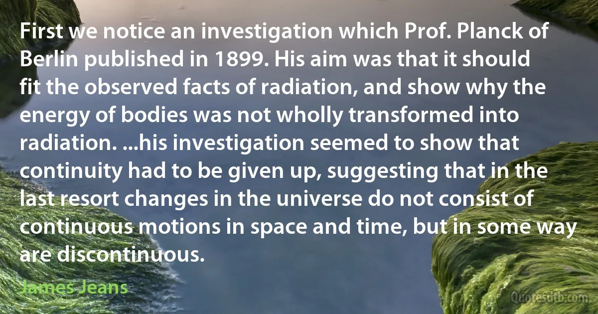 First we notice an investigation which Prof. Planck of Berlin published in 1899. His aim was that it should fit the observed facts of radiation, and show why the energy of bodies was not wholly transformed into radiation. ...his investigation seemed to show that continuity had to be given up, suggesting that in the last resort changes in the universe do not consist of continuous motions in space and time, but in some way are discontinuous. (James Jeans)