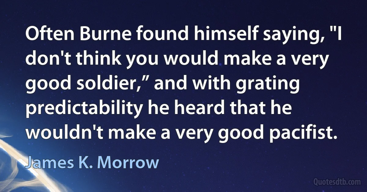 Often Burne found himself saying, "I don't think you would make a very good soldier,” and with grating predictability he heard that he wouldn't make a very good pacifist. (James K. Morrow)