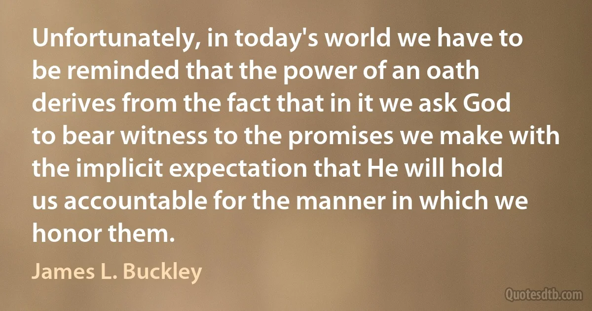 Unfortunately, in today's world we have to be reminded that the power of an oath derives from the fact that in it we ask God to bear witness to the promises we make with the implicit expectation that He will hold us accountable for the manner in which we honor them. (James L. Buckley)