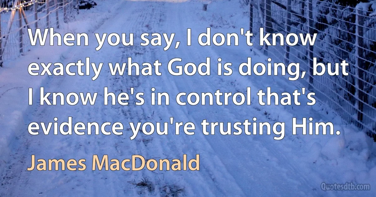 When you say, I don't know exactly what God is doing, but I know he's in control that's evidence you're trusting Him. (James MacDonald)