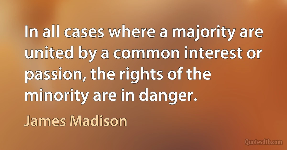 In all cases where a majority are united by a common interest or passion, the rights of the minority are in danger. (James Madison)