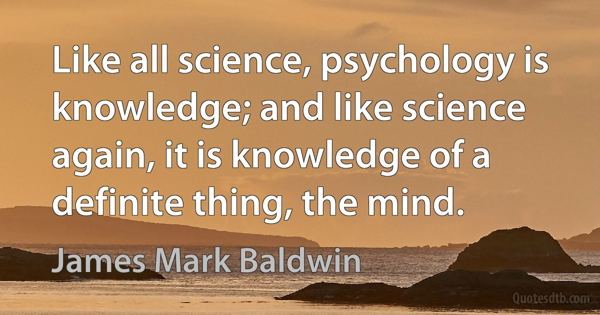 Like all science, psychology is knowledge; and like science again, it is knowledge of a definite thing, the mind. (James Mark Baldwin)