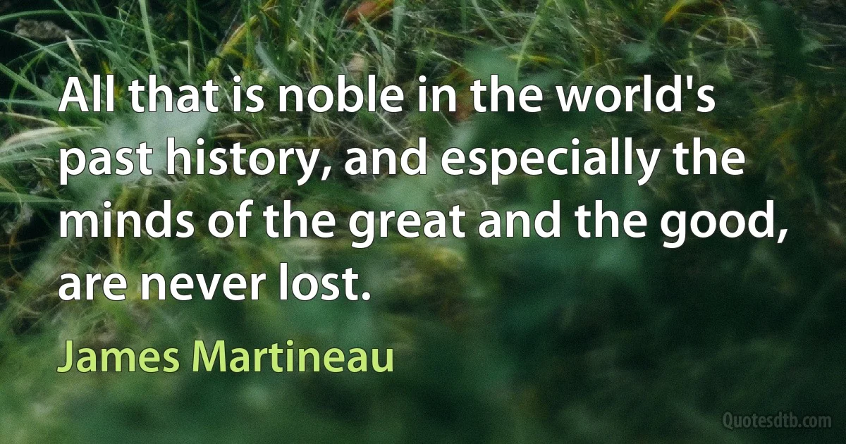 All that is noble in the world's past history, and especially the minds of the great and the good, are never lost. (James Martineau)