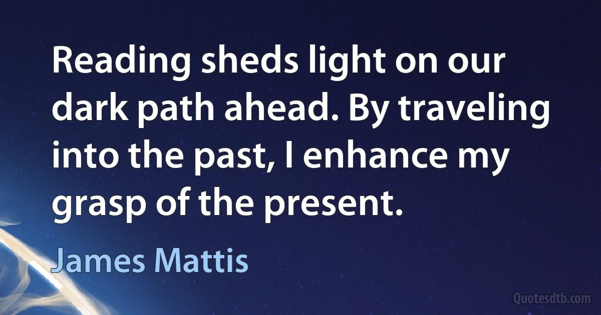 Reading sheds light on our dark path ahead. By traveling into the past, I enhance my grasp of the present. (James Mattis)