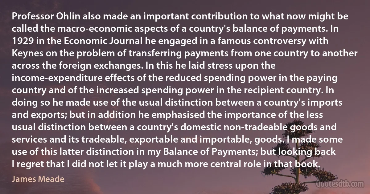 Professor Ohlin also made an important contribution to what now might be called the macro-economic aspects of a country's balance of payments. In 1929 in the Economic Journal he engaged in a famous controversy with Keynes on the problem of transferring payments from one country to another across the foreign exchanges. In this he laid stress upon the income-expenditure effects of the reduced spending power in the paying country and of the increased spending power in the recipient country. In doing so he made use of the usual distinction between a country's imports and exports; but in addition he emphasised the importance of the less usual distinction between a country's domestic non-tradeable goods and services and its tradeable, exportable and importable, goods. I made some use of this latter distinction in my Balance of Payments; but looking back I regret that I did not let it play a much more central role in that book. (James Meade)