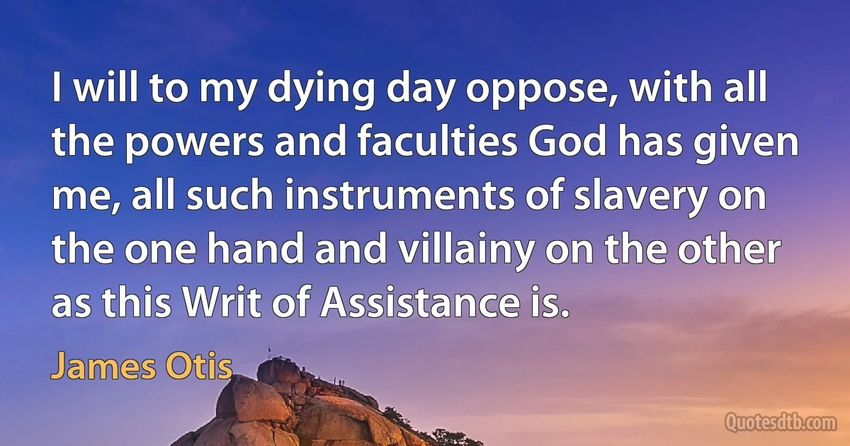 I will to my dying day oppose, with all the powers and faculties God has given me, all such instruments of slavery on the one hand and villainy on the other as this Writ of Assistance is. (James Otis)