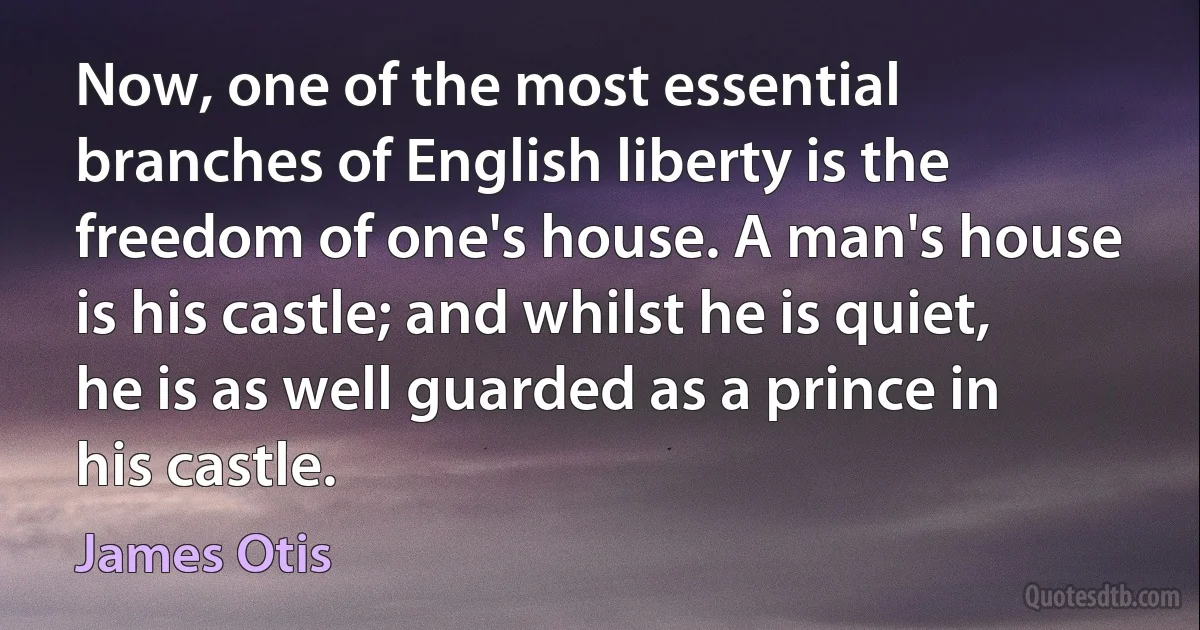 Now, one of the most essential branches of English liberty is the freedom of one's house. A man's house is his castle; and whilst he is quiet, he is as well guarded as a prince in his castle. (James Otis)