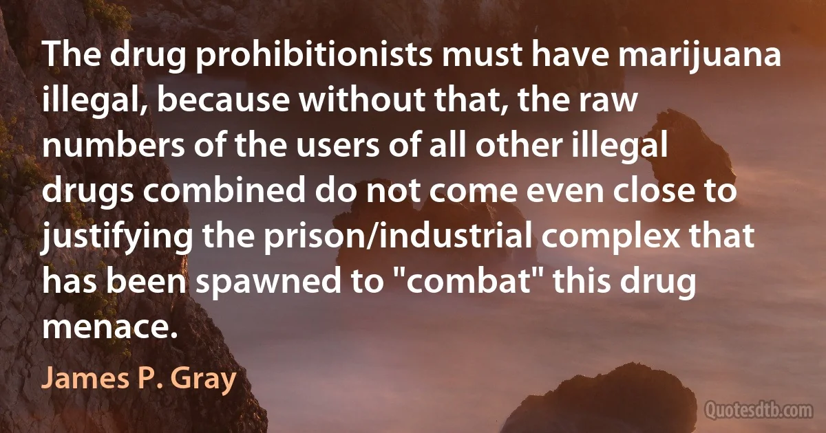 The drug prohibitionists must have marijuana illegal, because without that, the raw numbers of the users of all other illegal drugs combined do not come even close to justifying the prison/industrial complex that has been spawned to "combat" this drug menace. (James P. Gray)