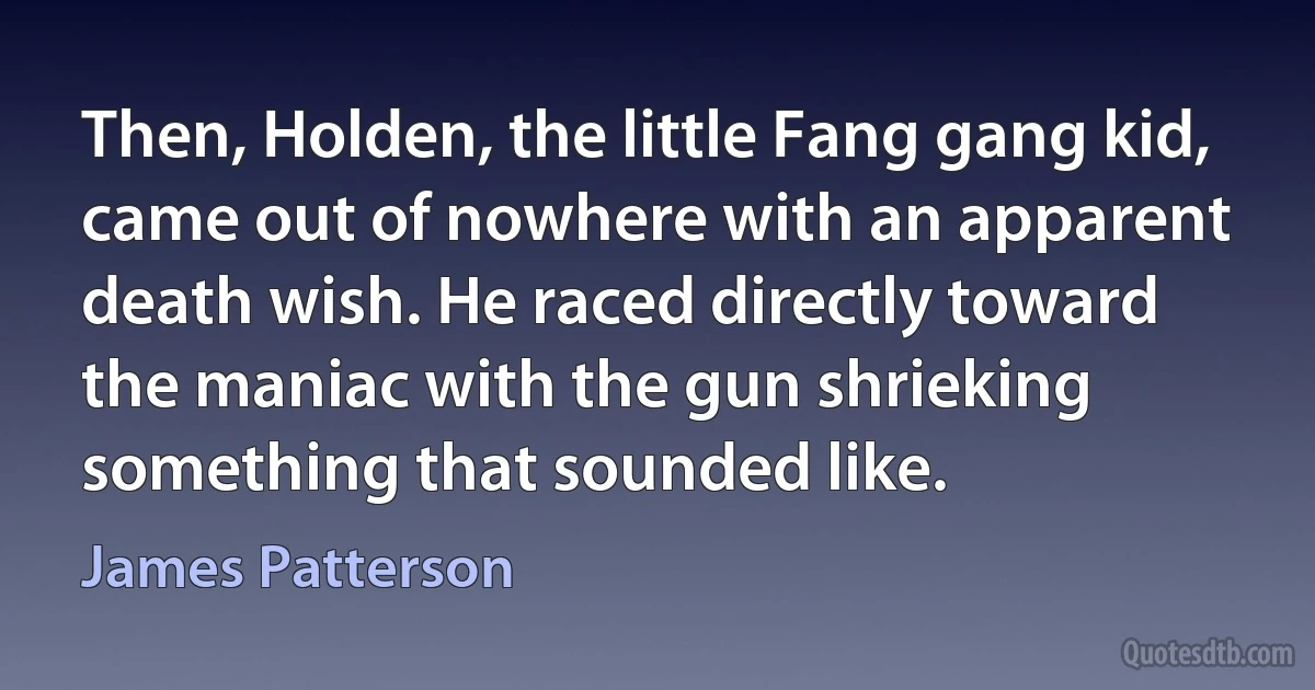 Then, Holden, the little Fang gang kid, came out of nowhere with an apparent death wish. He raced directly toward the maniac with the gun shrieking something that sounded like. (James Patterson)