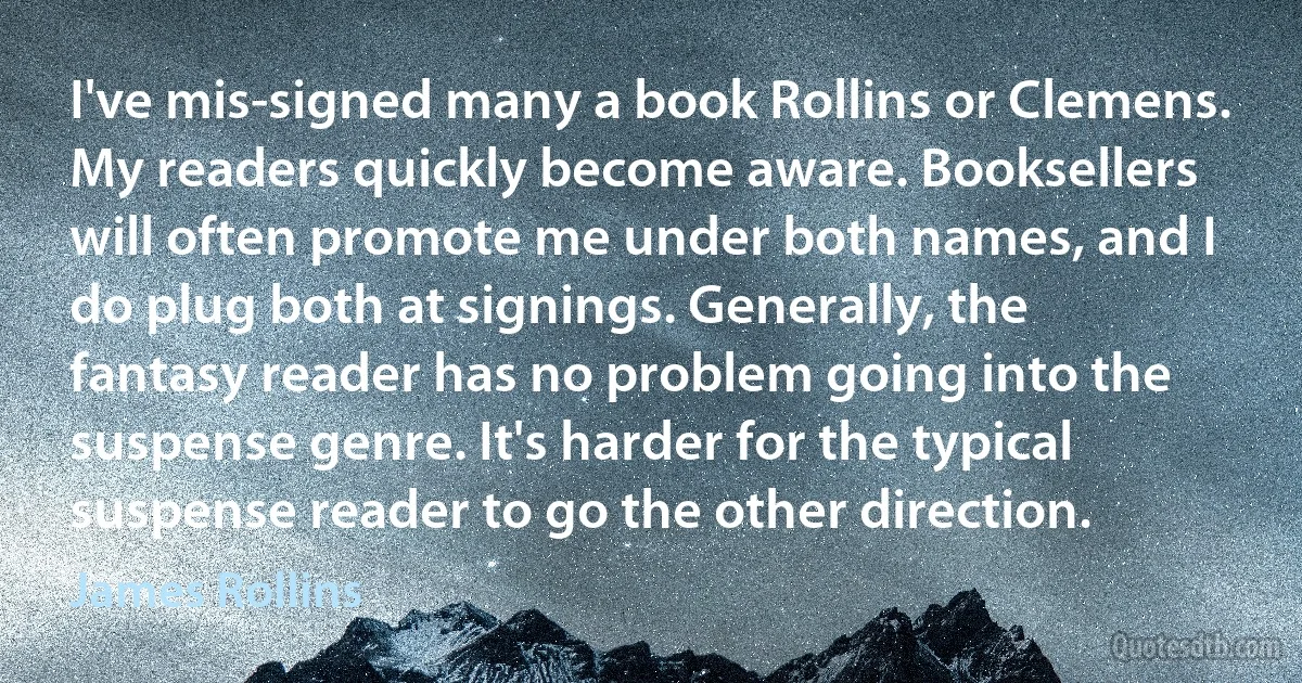 I've mis-signed many a book Rollins or Clemens. My readers quickly become aware. Booksellers will often promote me under both names, and I do plug both at signings. Generally, the fantasy reader has no problem going into the suspense genre. It's harder for the typical suspense reader to go the other direction. (James Rollins)