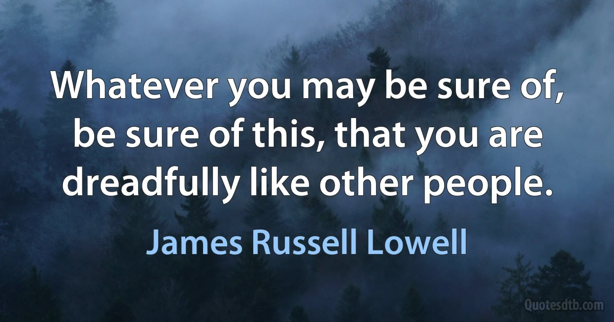 Whatever you may be sure of, be sure of this, that you are dreadfully like other people. (James Russell Lowell)