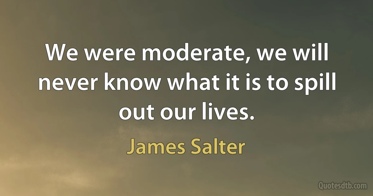 We were moderate, we will never know what it is to spill out our lives. (James Salter)