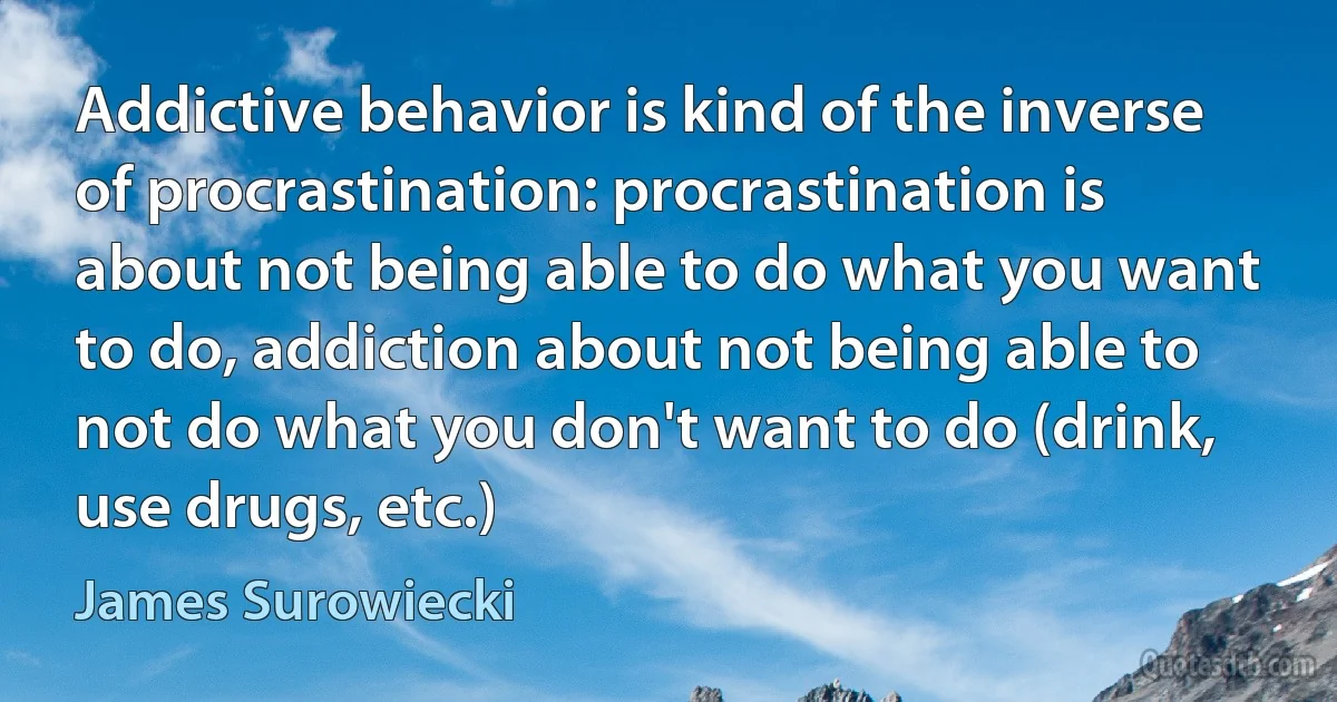 Addictive behavior is kind of the inverse of procrastination: procrastination is about not being able to do what you want to do, addiction about not being able to not do what you don't want to do (drink, use drugs, etc.) (James Surowiecki)