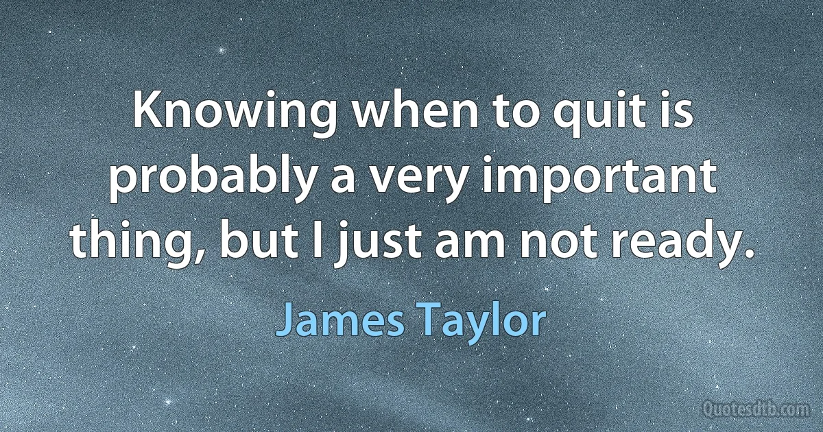 Knowing when to quit is probably a very important thing, but I just am not ready. (James Taylor)