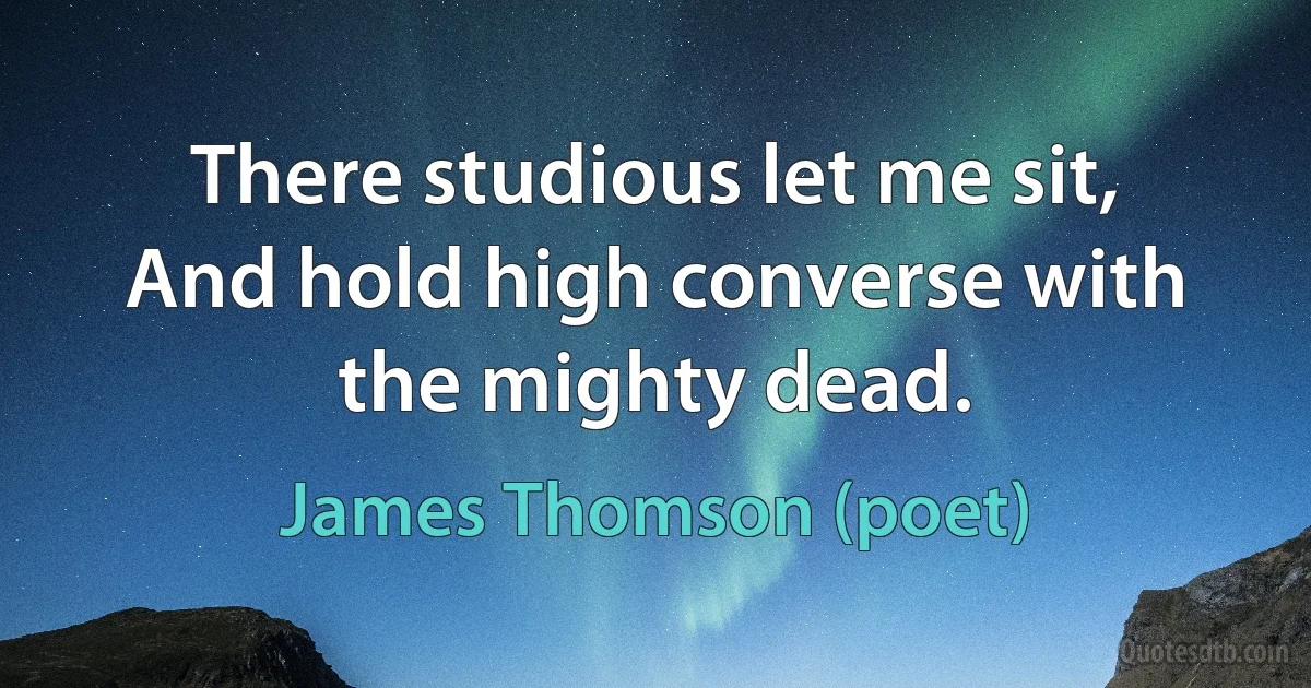 There studious let me sit,
And hold high converse with the mighty dead. (James Thomson (poet))