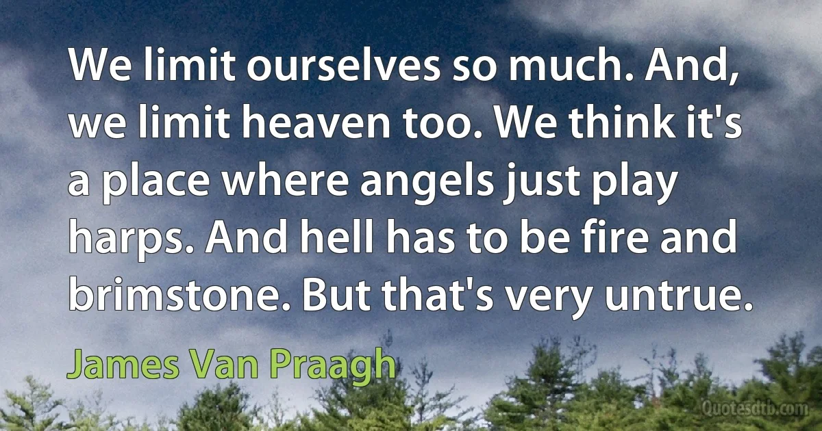 We limit ourselves so much. And, we limit heaven too. We think it's a place where angels just play harps. And hell has to be fire and brimstone. But that's very untrue. (James Van Praagh)