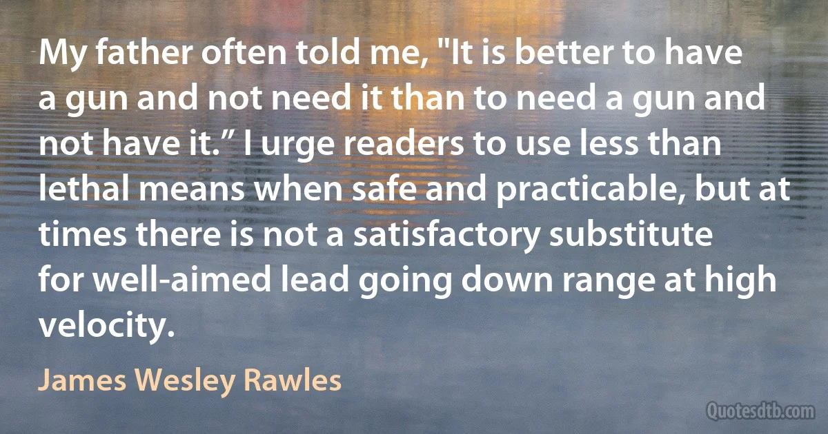 My father often told me, "It is better to have a gun and not need it than to need a gun and not have it.” I urge readers to use less than lethal means when safe and practicable, but at times there is not a satisfactory substitute for well-aimed lead going down range at high velocity. (James Wesley Rawles)