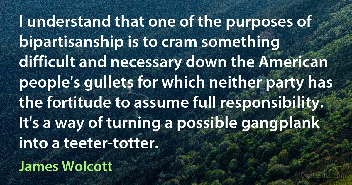 I understand that one of the purposes of bipartisanship is to cram something difficult and necessary down the American people's gullets for which neither party has the fortitude to assume full responsibility. It's a way of turning a possible gangplank into a teeter-totter. (James Wolcott)