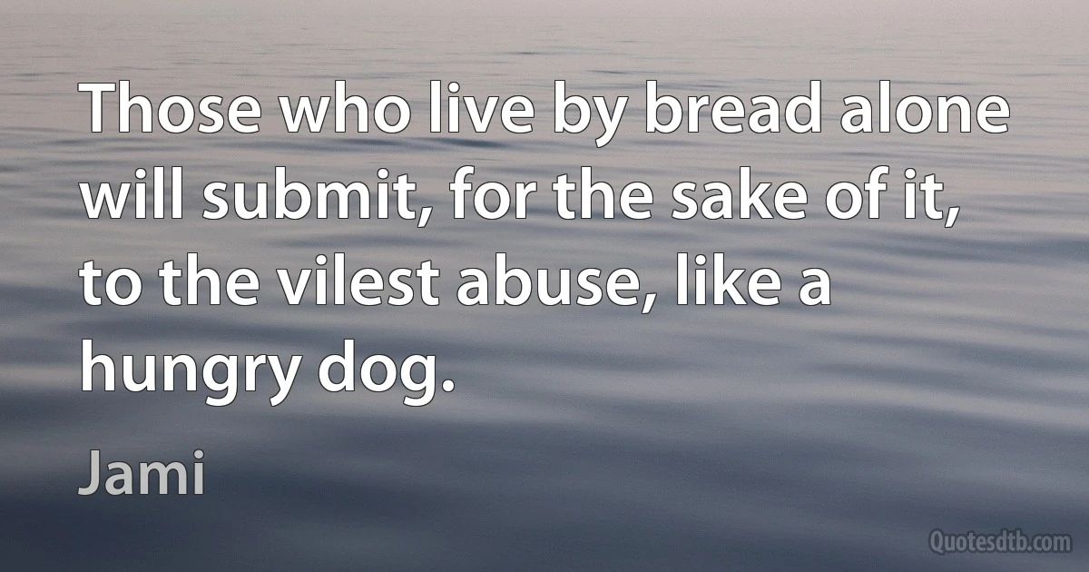 Those who live by bread alone will submit, for the sake of it, to the vilest abuse, like a hungry dog. (Jami)