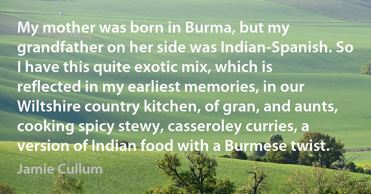 My mother was born in Burma, but my grandfather on her side was Indian-Spanish. So I have this quite exotic mix, which is reflected in my earliest memories, in our Wiltshire country kitchen, of gran, and aunts, cooking spicy stewy, casseroley curries, a version of Indian food with a Burmese twist. (Jamie Cullum)