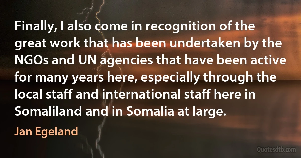 Finally, I also come in recognition of the great work that has been undertaken by the NGOs and UN agencies that have been active for many years here, especially through the local staff and international staff here in Somaliland and in Somalia at large. (Jan Egeland)