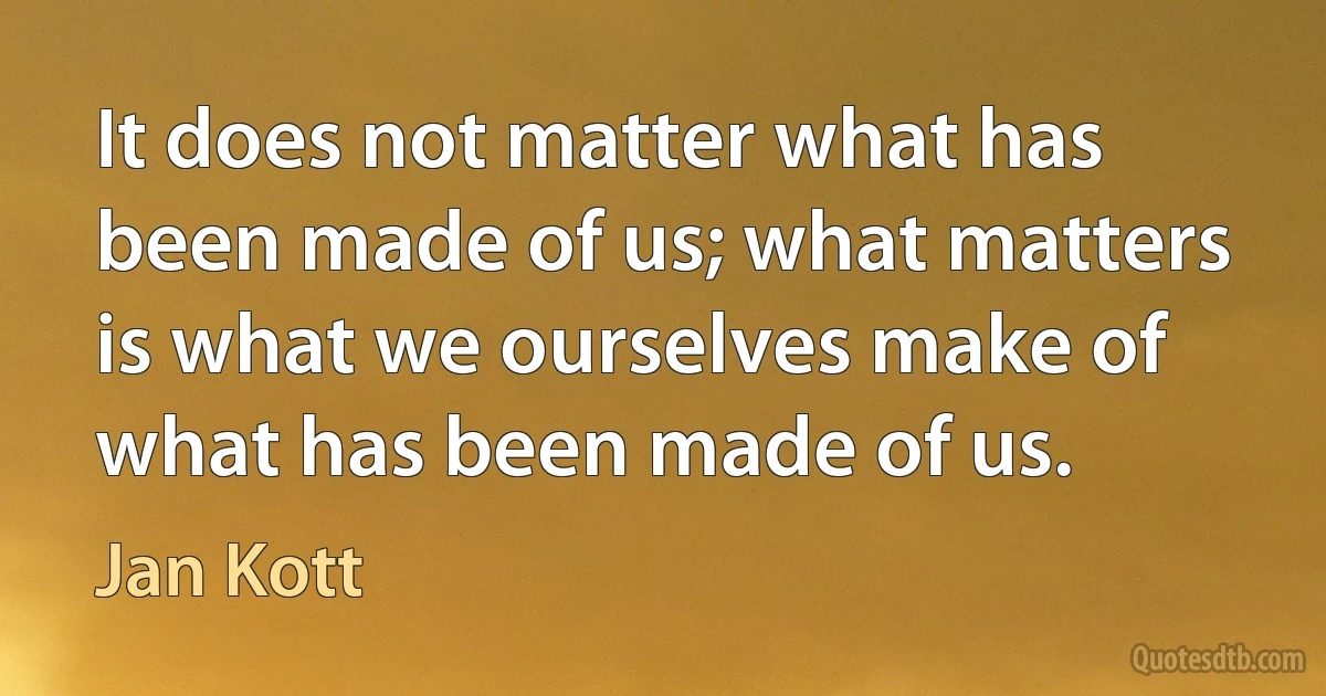 It does not matter what has been made of us; what matters is what we ourselves make of what has been made of us. (Jan Kott)