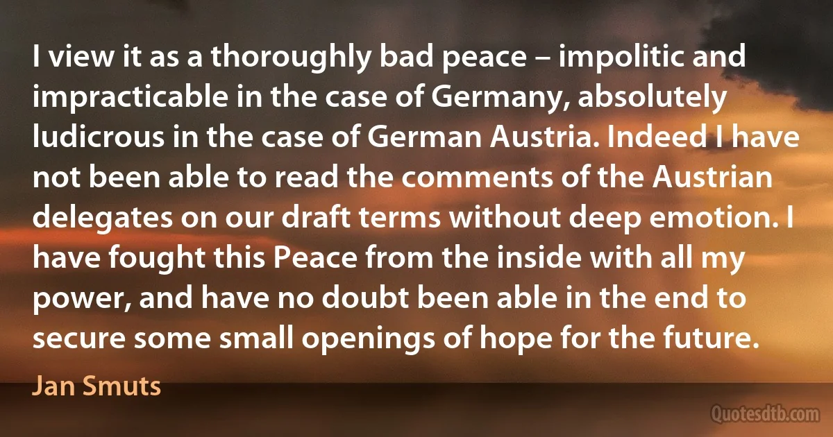 I view it as a thoroughly bad peace – impolitic and impracticable in the case of Germany, absolutely ludicrous in the case of German Austria. Indeed I have not been able to read the comments of the Austrian delegates on our draft terms without deep emotion. I have fought this Peace from the inside with all my power, and have no doubt been able in the end to secure some small openings of hope for the future. (Jan Smuts)