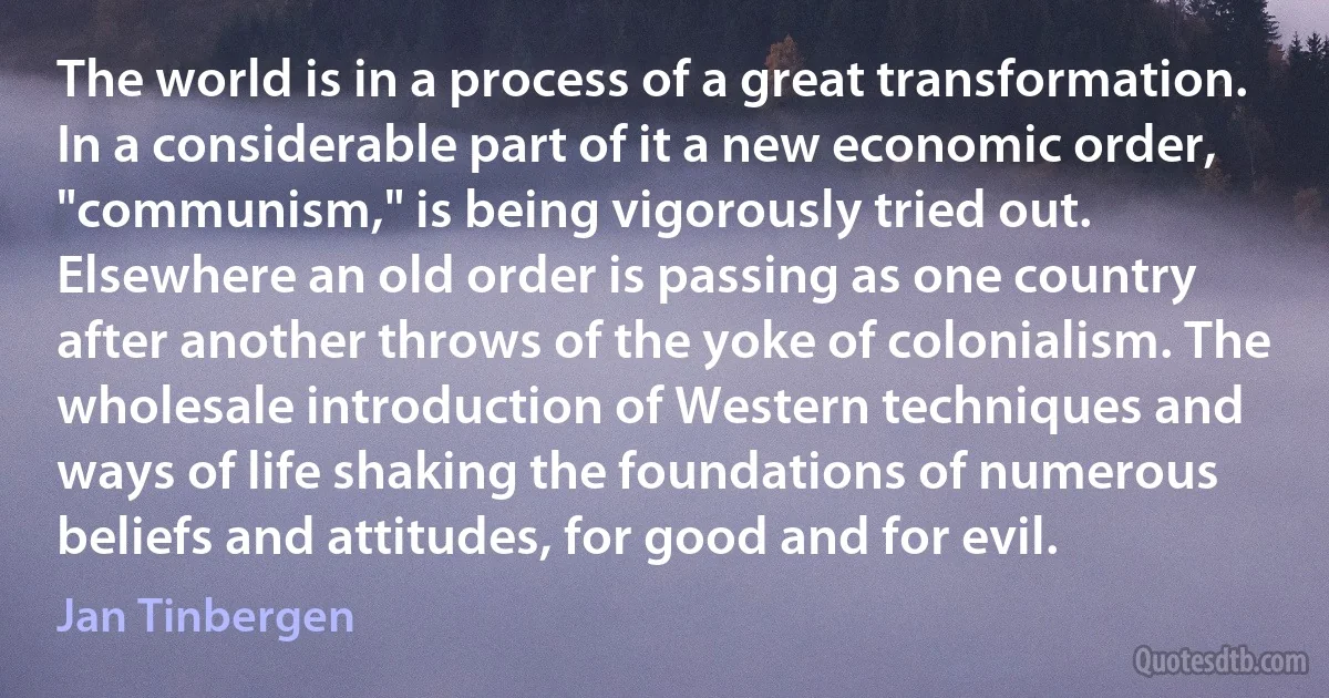 The world is in a process of a great transformation. In a considerable part of it a new economic order, "communism," is being vigorously tried out. Elsewhere an old order is passing as one country after another throws of the yoke of colonialism. The wholesale introduction of Western techniques and ways of life shaking the foundations of numerous beliefs and attitudes, for good and for evil. (Jan Tinbergen)