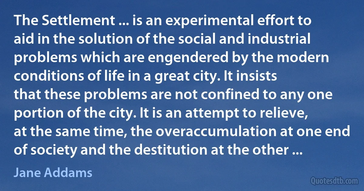 The Settlement ... is an experimental effort to aid in the solution of the social and industrial problems which are engendered by the modern conditions of life in a great city. It insists that these problems are not confined to any one portion of the city. It is an attempt to relieve, at the same time, the overaccumulation at one end of society and the destitution at the other ... (Jane Addams)