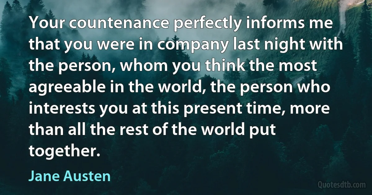 Your countenance perfectly informs me that you were in company last night with the person, whom you think the most agreeable in the world, the person who interests you at this present time, more than all the rest of the world put together. (Jane Austen)