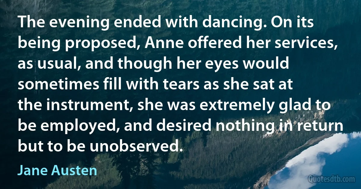 The evening ended with dancing. On its being proposed, Anne offered her services, as usual, and though her eyes would sometimes fill with tears as she sat at the instrument, she was extremely glad to be employed, and desired nothing in return but to be unobserved. (Jane Austen)