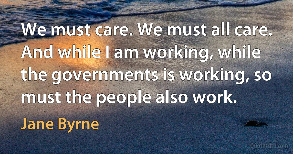 We must care. We must all care. And while I am working, while the governments is working, so must the people also work. (Jane Byrne)